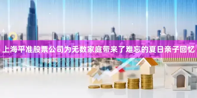 上海平准股票公司为无数家庭带来了难忘的夏日亲子回忆