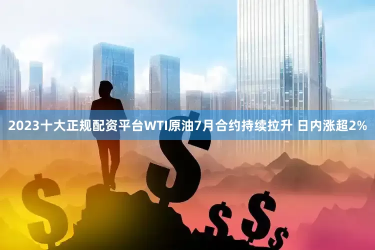 2023十大正规配资平台WTI原油7月合约持续拉升 日内涨超2%