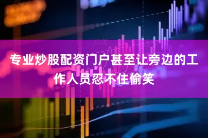 专业炒股配资门户甚至让旁边的工作人员忍不住偷笑