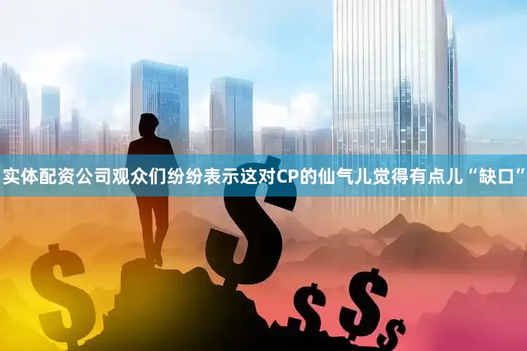 实体配资公司观众们纷纷表示这对CP的仙气儿觉得有点儿“缺口”