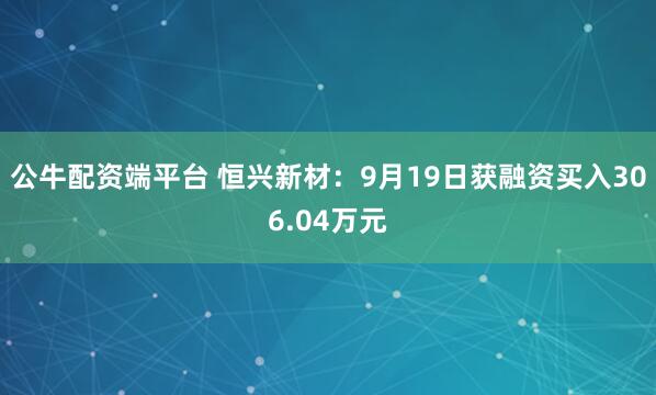 公牛配资端平台 恒兴新材:9月19日获融资买入306.04万元