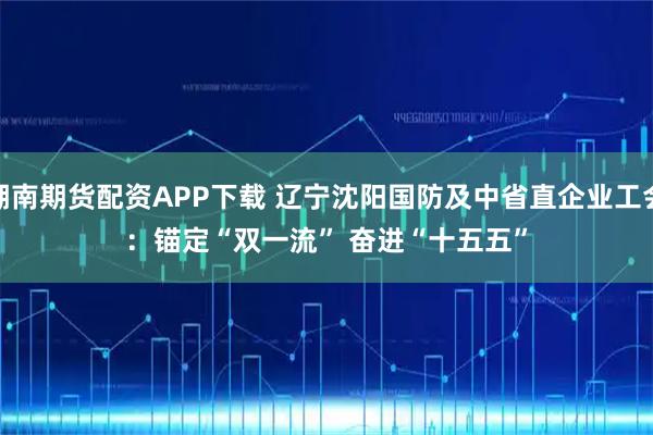 湖南期货配资APP下载 辽宁沈阳国防及中省直企业工会：锚定“双一流” 奋进“十五五”