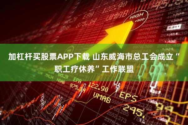 加杠杆买股票APP下载 山东威海市总工会成立“职工疗休养”工作联盟