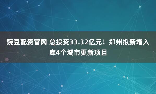 豌豆配资官网 总投资33.32亿元！郑州拟新增入库4个城市更新项目