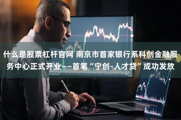 什么是股票杠杆官网 南京市首家银行系科创金融服务中心正式开业——首笔“宁创-人才贷”成功发放