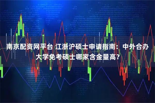 南京配资网平台 江浙沪硕士申请指南:中外合办大学免考硕士哪家含金量高?