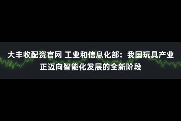 大丰收配资官网 工业和信息化部：我国玩具产业正迈向智能化发展的全新阶段