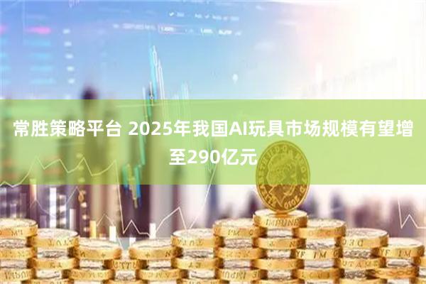 常胜策略平台 2025年我国AI玩具市场规模有望增至290亿元