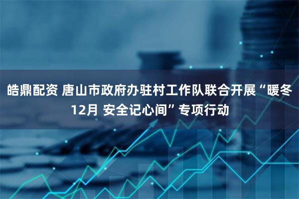 皓鼎配资 唐山市政府办驻村工作队联合开展“暖冬12月 安全记心间”专项行动