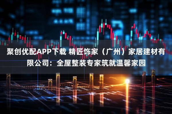 聚创优配APP下载 精匠饰家（广州）家居建材有限公司：全屋整装专家筑就温馨家园