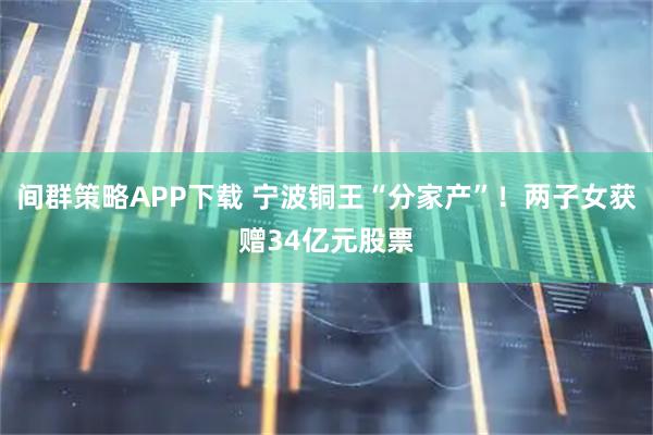 间群策略APP下载 宁波铜王“分家产”！两子女获赠34亿元股票