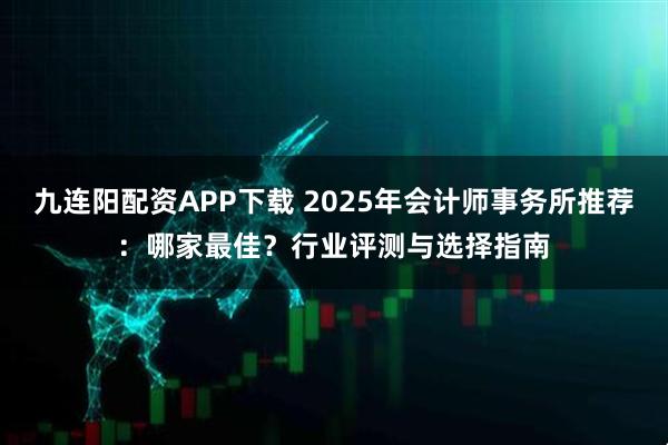 九连阳配资APP下载 2025年会计师事务所推荐：哪家最佳？行业评测与选择指南