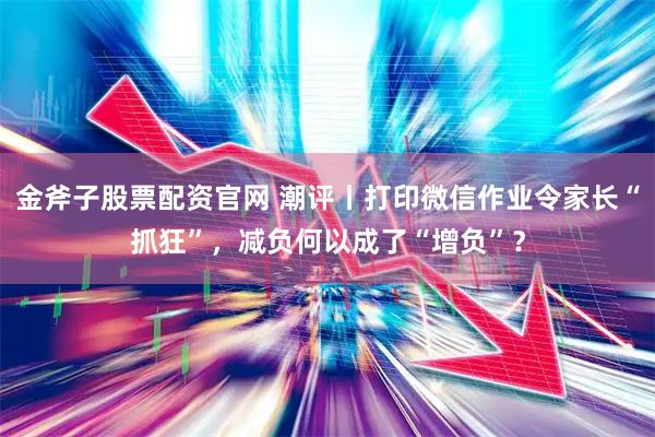 金斧子股票配资官网 潮评丨打印微信作业令家长“抓狂”,减负何以成了“增负”?
