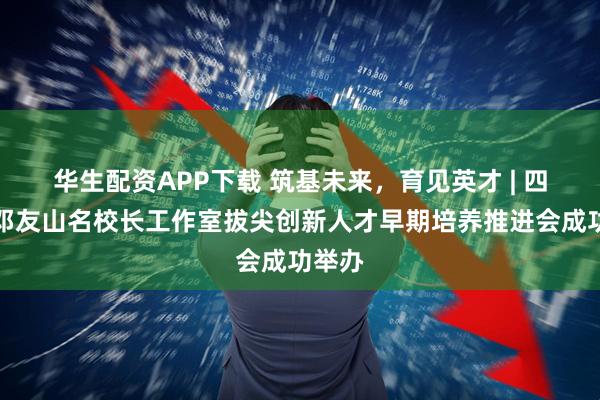 华生配资APP下载 筑基未来，育见英才 | 四川省邓友山名校长工作室拔尖创新人才早期培养推进会成功举办