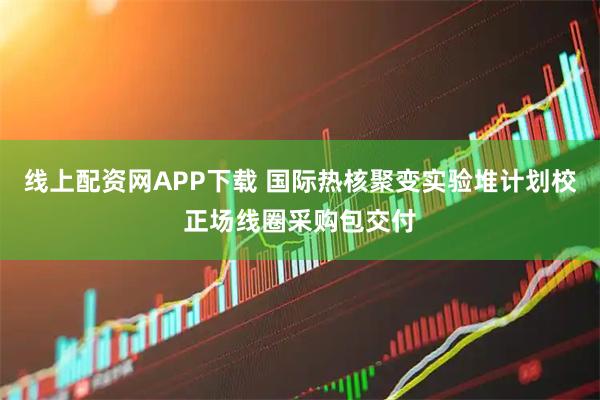 线上配资网APP下载 国际热核聚变实验堆计划校正场线圈采购包交付