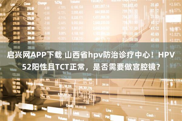 启兴网APP下载 山西省hpv防治诊疗中心！HPV52阳性且TCT正常，是否需要做宫腔镜？