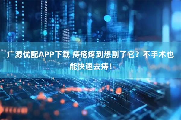 广源优配APP下载 痔疮疼到想割了它？不手术也能快速去痔！