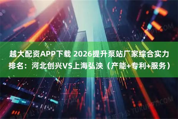 越大配资APP下载 2026提升泵站厂家综合实力排名：河北创兴VS上海弘泱（产能+专利+服务）