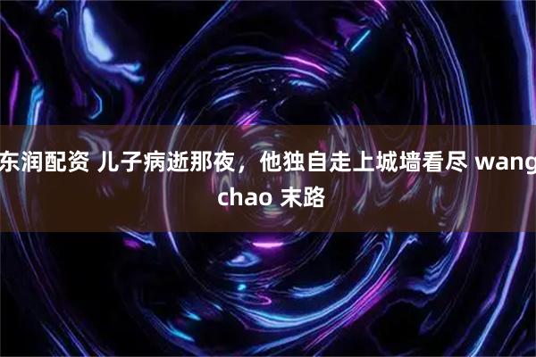 东润配资 儿子病逝那夜，他独自走上城墙看尽 wang chao 末路
