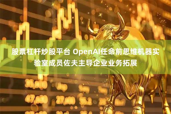 股票杠杆炒股平台 OpenAI任命前思维机器实验室成员佐夫主导企业业务拓展