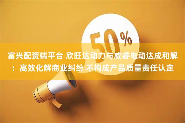 富兴配资端平台 欣旺达动力与威睿电动达成和解：高效化解商业纠纷 不构成产品质量责任认定