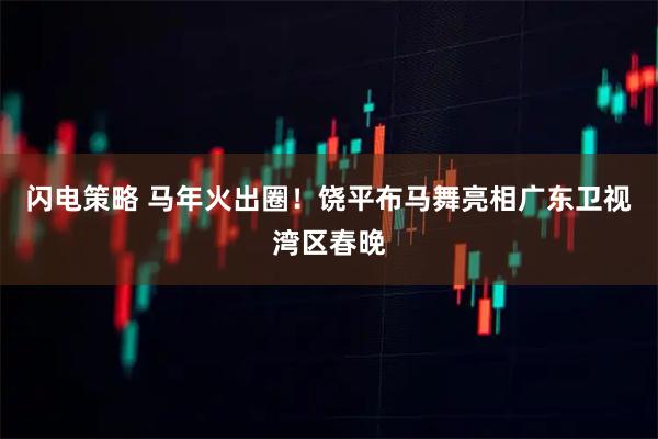 闪电策略 马年火出圈！饶平布马舞亮相广东卫视湾区春晚