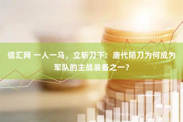 信汇网 一人一马，立斩刀下：唐代陌刀为何成为军队的主战装备之一？