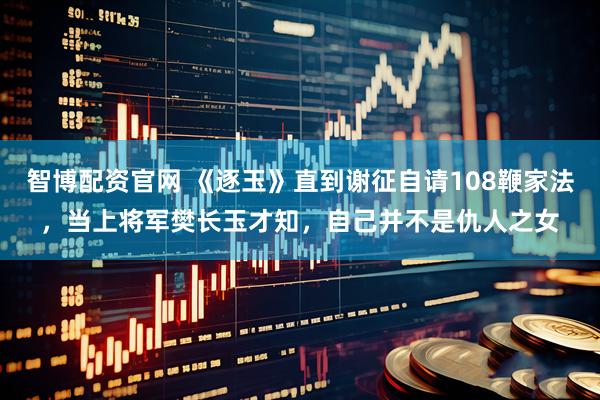 智博配资官网 《逐玉》直到谢征自请108鞭家法，当上将军樊长玉才知，自己并不是仇人之女