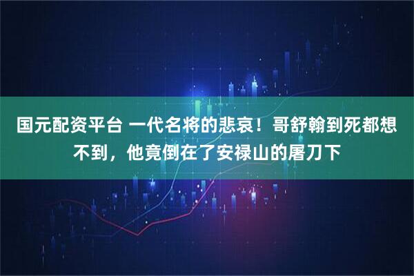 国元配资平台 一代名将的悲哀!哥舒翰到死都想不到,他竟倒在了安禄山的屠刀下
