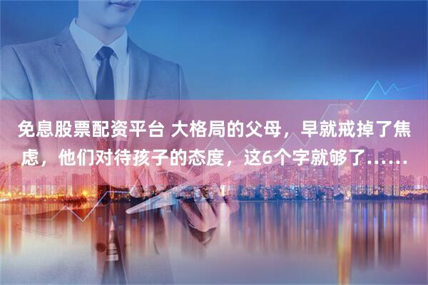免息股票配资平台 大格局的父母，早就戒掉了焦虑，他们对待孩子的态度，这6个字就够了……