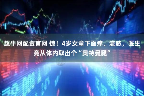 超牛网配资官网 惊!4岁女童下面痒、流脓,医生竟从体内取出个“奥特曼腿”