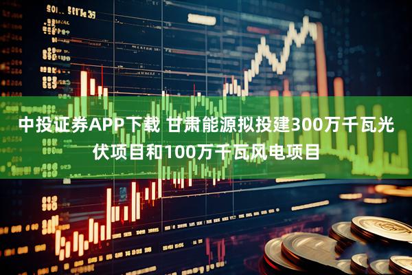 中投证券APP下载 甘肃能源拟投建300万千瓦光伏项目和100万千瓦风电项目