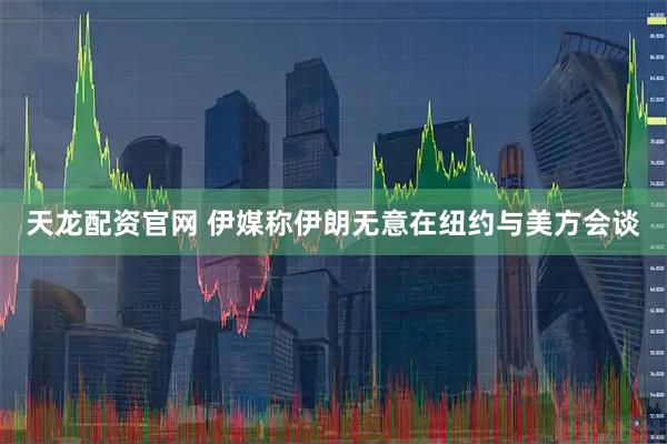 天龙配资官网 伊媒称伊朗无意在纽约与美方会谈